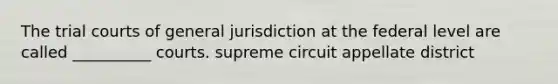 The trial courts of general jurisdiction at the federal level are called __________ courts. supreme circuit appellate district