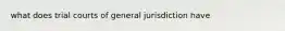 what does trial courts of general jurisdiction have