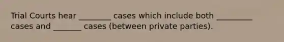 Trial Courts hear ________ cases which include both _________ cases and _______ cases (between private parties).