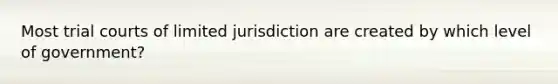 Most trial courts of limited jurisdiction are created by which level of government?