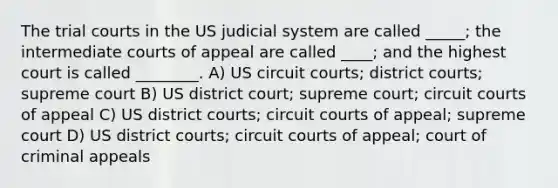 The trial courts in the US judicial system are called _____; the intermediate courts of appeal are called ____; and the highest court is called ________. A) US circuit courts; district courts; supreme court B) US district court; supreme court; circuit courts of appeal C) US district courts; circuit courts of appeal; supreme court D) US district courts; circuit courts of appeal; court of criminal appeals