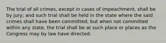 The trial of all crimes, except in cases of impeachment, shall be by jury; and such trial shall be held in the state where the said crimes shall have been committed; but when not committed within any state, the trial shall be at such place or places as the Congress may by law have directed.