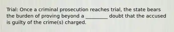 Trial: Once a criminal prosecution reaches trial, the state bears the burden of proving beyond a _________ doubt that the accused is guilty of the crime(s) charged.