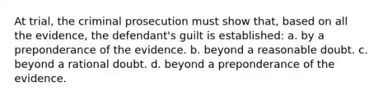 At trial, the criminal prosecution must show that, based on all the evidence, the defendant's guilt is established: a. by a preponderance of the evidence. b. beyond a reasonable doubt. c. beyond a rational doubt. d. beyond a preponderance of the evidence.