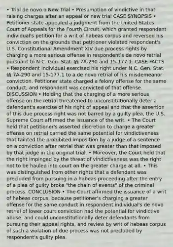 • Trial de novo o New Trial • Presumption of vindictive in that raising charges after an appeal or new trial CASE SYNOPSIS • Petitioner state appealed a judgment from the United States Court of Appeals for the Fourth Circuit, which granted respondent individual's petition for a writ of habeas corpus and reversed his conviction on the grounds that petitioner violated respondent's U.S. Constitutional Amendment XIV due process rights by charging a more serious offense in respondent's de novo retrial pursuant to N.C. Gen. Stat. §§ 7A-290 and 15-177.1. CASE FACTS • Respondent individual exercised his right under N.C. Gen. Stat. §§ 7A-290 and 15-177.1 to a de novo retrial of his misdemeanor conviction. Petitioner state charged a felony offense for the same conduct, and respondent was convicted of that offense. DISCUSSION • Holding that the charging of a more serious offense on the retrial threatened to unconstitutionally deter a defendant's exercise of his right of appeal and that the assertion of this due process right was not barred by a guilty plea, the U.S. Supreme Court affirmed the issuance of the writ. • The Court held that petitioner's asserted discretion to charge a greater offense on retrial carried the same potential for vindictiveness that tainted the prohibited imposition by a judge of a sentence on a conviction after retrial that was greater than that imposed by that judge in the original trial. • Moreover, the Court held that the right impinged by the threat of vindictiveness was the right not to be hauled into court on the greater charge at all. • This was distinguished from other rights that a defendant was precluded from pursuing in a habeas proceeding after the entry of a plea of guilty broke "the chain of events" of the criminal process. CONCLUSION • The Court affirmed the issuance of a writ of habeas corpus, because petitioner's charging a greater offense for the same conduct in respondent individual's de novo retrial of lower court conviction had the potential for vindictive abuse, and could unconstitutionally deter defendants from pursuing their appeal rights, and review by writ of habeas corpus of such a violation of due process was not precluded by respondent's guilty plea.