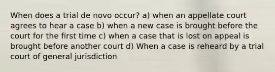 When does a trial de novo occur? a) when an appellate court agrees to hear a case b) when a new case is brought before the court for the first time c) when a case that is lost on appeal is brought before another court d) When a case is reheard by a trial court of general jurisdiction