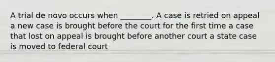 A trial de novo occurs when ________. A case is retried on appeal a new case is brought before the court for the first time a case that lost on appeal is brought before another court a state case is moved to federal court