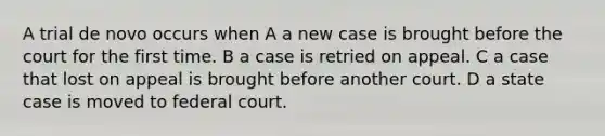 A trial de novo occurs when A a new case is brought before the court for the first time. B a case is retried on appeal. C a case that lost on appeal is brought before another court. D a state case is moved to federal court.