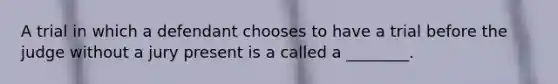 A trial in which a defendant chooses to have a trial before the judge without a jury present is a called a ________.