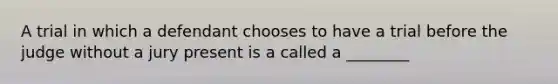 A trial in which a defendant chooses to have a trial before the judge without a jury present is a called a ________