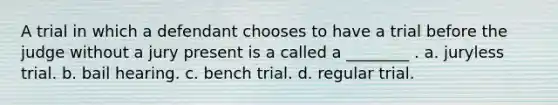 A trial in which a defendant chooses to have a trial before the judge without a jury present is a called a ________ . a. juryless trial. b. bail hearing. c. bench trial. d. regular trial.