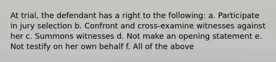 At trial, the defendant has a right to the following: a. Participate in jury selection b. Confront and cross-examine witnesses against her c. Summons witnesses d. Not make an opening statement e. Not testify on her own behalf f. All of the above