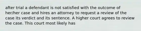 after trial a defendant is not satisfied with the outcome of her/her case and hires an attorney to request a review of the case its verdict and its sentence. A higher court agrees to review the case. This court most likely has