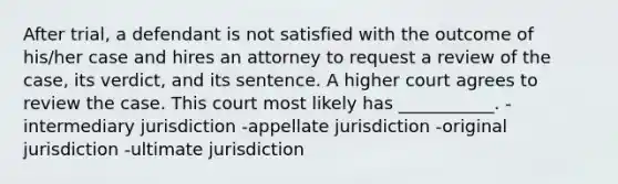 After trial, a defendant is not satisfied with the outcome of his/her case and hires an attorney to request a review of the case, its verdict, and its sentence. A higher court agrees to review the case. This court most likely has ___________. -intermediary jurisdiction -appellate jurisdiction -original jurisdiction -ultimate jurisdiction