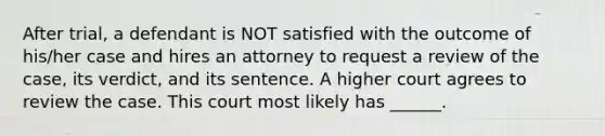 After trial, a defendant is NOT satisfied with the outcome of his/her case and hires an attorney to request a review of the case, its verdict, and its sentence. A higher court agrees to review the case. This court most likely has ______.