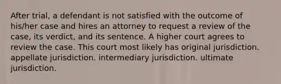 After trial, a defendant is not satisfied with the outcome of his/her case and hires an attorney to request a review of the case, its verdict, and its sentence. A higher court agrees to review the case. This court most likely has original jurisdiction. appellate jurisdiction. intermediary jurisdiction. ultimate jurisdiction.