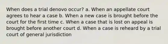 When does a trial denovo occur? a. When an appellate court agrees to hear a case b. When a new case is brought before the court for the first time c. When a case that is lost on appeal is brought before another court d. When a case is reheard by a trial court of general jurisdiction