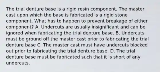 The trial denture base is a rigid resin component. The master cast upon which the base is fabricated is a rigid stone component. What has to happen to prevent breakage of either component? A. Undercuts are usually insignificant and can be ignored when fabricating the trial denture base. B. Undercuts must be ground off the master cast prior to fabricating the trial denture base C. The master cast must have undercuts blocked out prior to fabricating the trial denture base. D. The trial denture base must be fabricated such that it is short of any undercuts.