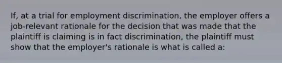 If, at a trial for <a href='https://www.questionai.com/knowledge/kmPZK5L6Mm-employment-discrimination' class='anchor-knowledge'>employment discrimination</a>, the employer offers a job-relevant rationale for the decision that was made that the plaintiff is claiming is in fact discrimination, the plaintiff must show that the employer's rationale is what is called a: