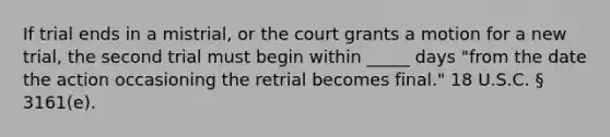 If trial ends in a mistrial, or the court grants a motion for a new trial, the second trial must begin within _____ days "from the date the action occasioning the retrial becomes final." 18 U.S.C. § 3161(e).