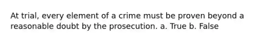 At trial, every element of a crime must be proven beyond a reasonable doubt by the prosecution. a. True b. False