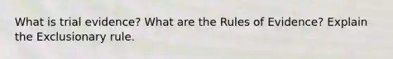 What is trial evidence? What are the Rules of Evidence? Explain the Exclusionary rule.