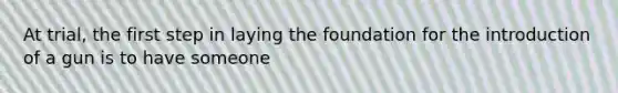 At trial, the first step in laying the foundation for the introduction of a gun is to have someone