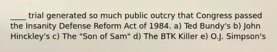 ____ trial generated so much public outcry that Congress passed the Insanity Defense Reform Act of 1984. ​a) Ted Bundy's ​b) John Hinckley's ​c) The "Son of Sam" ​d) The BTK Killer ​e) O.J. Simpson's