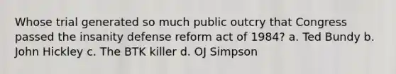 Whose trial generated so much public outcry that Congress passed the insanity defense reform act of 1984? a. Ted Bundy b. John Hickley c. The BTK killer d. OJ Simpson