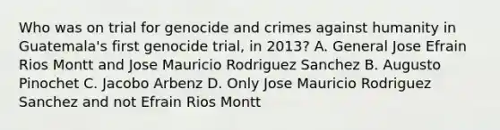 Who was on trial for genocide and crimes against humanity in Guatemala's first genocide trial, in 2013? A. General Jose Efrain Rios Montt and Jose Mauricio Rodriguez Sanchez B. Augusto Pinochet C. Jacobo Arbenz D. Only Jose Mauricio Rodriguez Sanchez and not Efrain Rios Montt