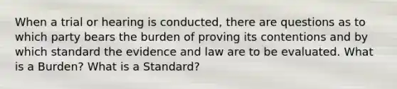 When a trial or hearing is conducted, there are questions as to which party bears the burden of proving its contentions and by which standard the evidence and law are to be evaluated. What is a Burden? What is a Standard?