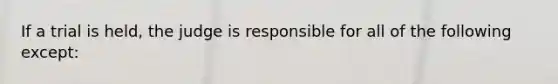 If a trial is held, the judge is responsible for all of the following except: