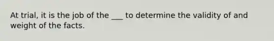 At trial, it is the job of the ___ to determine the validity of and weight of the facts.