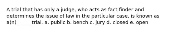 A trial that has only a judge, who acts as fact finder and determines the issue of law in the particular case, is known as a(n) _____ trial. a. public b. bench c. jury d. closed e. open