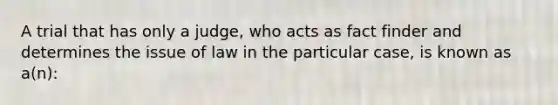 A trial that has only a judge, who acts as fact finder and determines the issue of law in the particular case, is known as a(n):