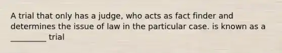 A trial that only has a judge, who acts as fact finder and determines the issue of law in the particular case. is known as a _________ trial