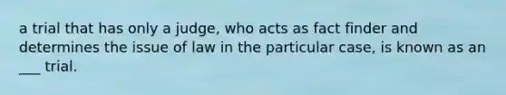 a trial that has only a judge, who acts as fact finder and determines the issue of law in the particular case, is known as an ___ trial.