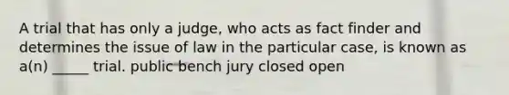 A trial that has only a judge, who acts as fact finder and determines the issue of law in the particular case, is known as a(n) _____ trial. public bench jury closed open