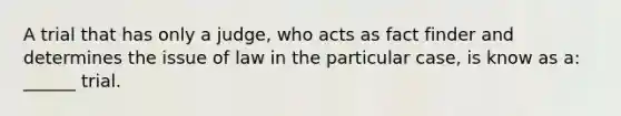 A trial that has only a judge, who acts as fact finder and determines the issue of law in the particular case, is know as a: ______ trial.