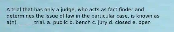 A trial that has only a judge, who acts as fact finder and determines the issue of law in the particular case, is known as a(n) ______ trial. a. public b. bench c. jury d. closed e. open