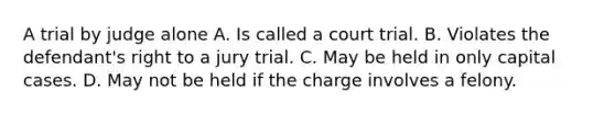 A trial by judge alone A. Is called a court trial. B. Violates the defendant's right to a jury trial. C. May be held in only capital cases. D. May not be held if the charge involves a felony.