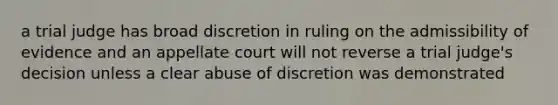 a trial judge has broad discretion in ruling on the admissibility of evidence and an appellate court will not reverse a trial judge's decision unless a clear <a href='https://www.questionai.com/knowledge/kSgS49DtcV-abuse-of-discretion' class='anchor-knowledge'>abuse of discretion</a> was demonstrated