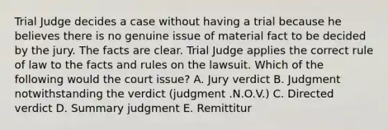 Trial Judge decides a case without having a trial because he believes there is no genuine issue of material fact to be decided by the jury. The facts are clear. Trial Judge applies the correct rule of law to the facts and rules on the lawsuit. Which of the following would the court issue? A. Jury verdict B. Judgment notwithstanding the verdict (judgment .N.O.V.) C. Directed verdict D. Summary judgment E. Remittitur