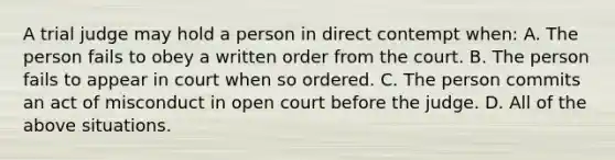 A trial judge may hold a person in direct contempt when: A. The person fails to obey a written order from the court. B. The person fails to appear in court when so ordered. C. The person commits an act of misconduct in open court before the judge. D. All of the above situations.