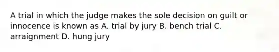 A trial in which the judge makes the sole decision on guilt or innocence is known as A. trial by jury B. bench trial C. arraignment D. hung jury