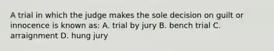 A trial in which the judge makes the sole decision on guilt or innocence is known as: A. trial by jury B. bench trial C. arraignment D. hung jury