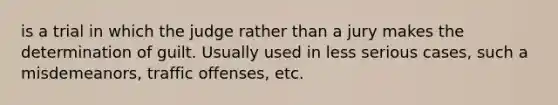 is a trial in which the judge rather than a jury makes the determination of guilt. Usually used in less serious cases, such a misdemeanors, traffic offenses, etc.