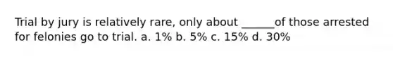 Trial by jury is relatively rare, only about ______of those arrested for felonies go to trial. a. 1% b. 5% c. 15% d. 30%