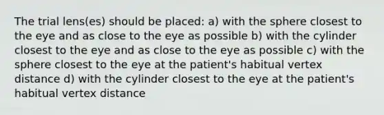 The trial lens(es) should be placed: a) with the sphere closest to the eye and as close to the eye as possible b) with the cylinder closest to the eye and as close to the eye as possible c) with the sphere closest to the eye at the patient's habitual vertex distance d) with the cylinder closest to the eye at the patient's habitual vertex distance