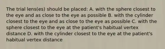 The trial lens(es) should be placed: A. with the sphere closest to the eye and as close to the eye as possible B. with the cylinder closest to the eye and as close to the eye as possible C. with the sphere closest to the eye at the patient's habitual vertex distance D. with the cylinder closest to the eye at the patient's habitual vertex distance